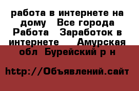 работа в интернете на дому - Все города Работа » Заработок в интернете   . Амурская обл.,Бурейский р-н